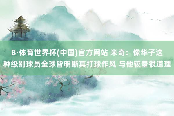B·体育世界杯(中国)官方网站 米奇：像华子这种级别球员全球皆明晰其打球作风 与他较量很道理