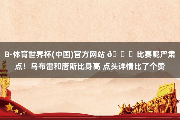 B·体育世界杯(中国)官方网站 😂比赛呢严肃点！乌布雷和唐斯比身高 点头详情比了个赞