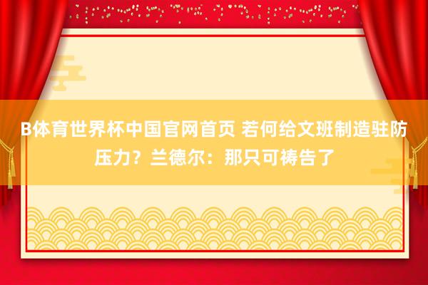 B体育世界杯中国官网首页 若何给文班制造驻防压力？兰德尔：那只可祷告了