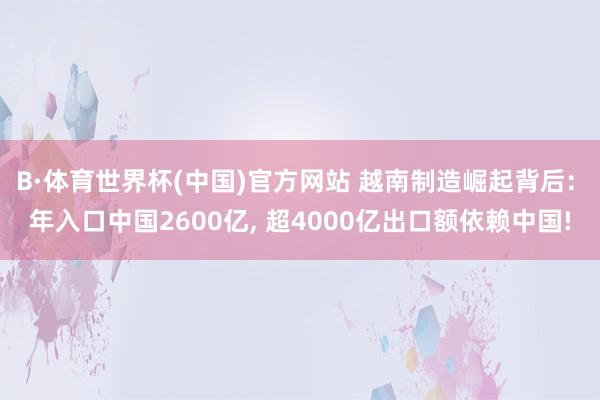 B·体育世界杯(中国)官方网站 越南制造崛起背后: 年入口中国2600亿， 超4000亿出口额依赖中国!