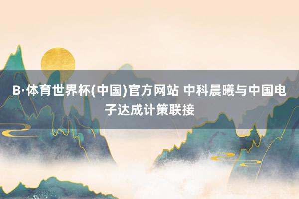 B·体育世界杯(中国)官方网站 中科晨曦与中国电子达成计策联接