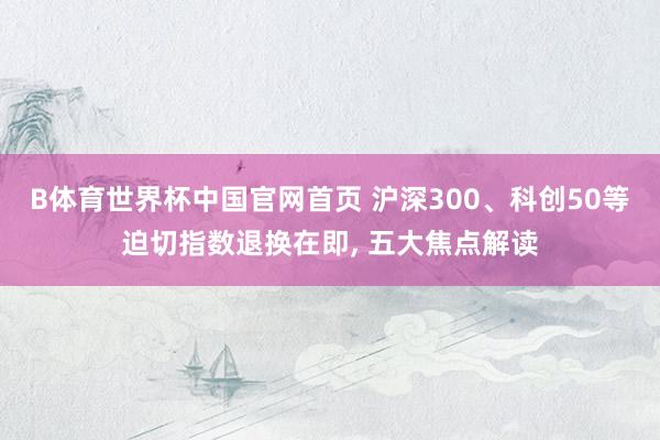 B体育世界杯中国官网首页 沪深300、科创50等迫切指数退换在即， 五大焦点解读