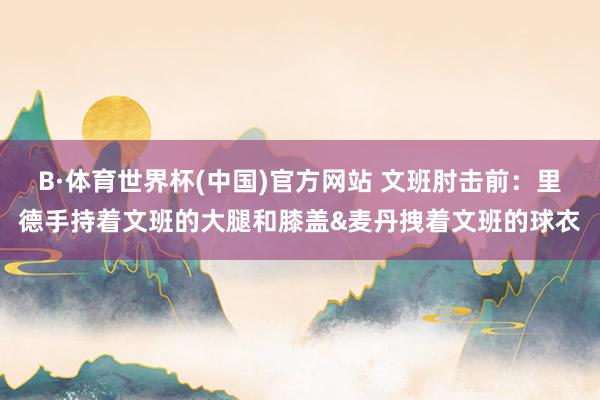 B·体育世界杯(中国)官方网站 文班肘击前：里德手持着文班的大腿和膝盖&麦丹拽着文班的球衣