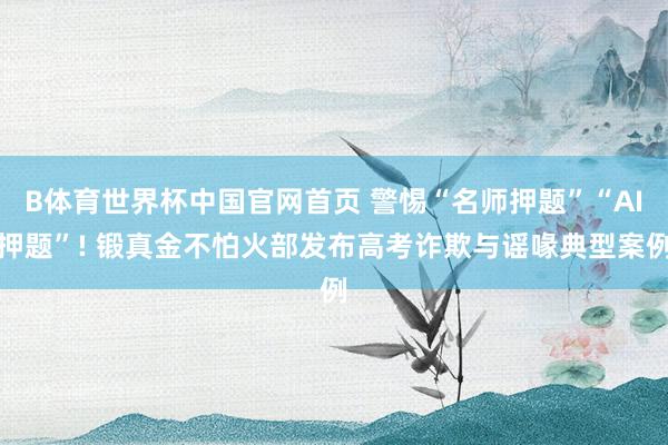 B体育世界杯中国官网首页 警惕“名师押题”“AI押题”! 锻真金不怕火部发布高考诈欺与谣喙典型案例