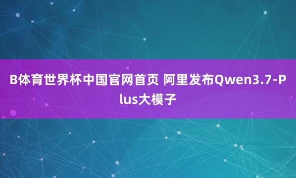 B体育世界杯中国官网首页 阿里发布Qwen3.7-Plus大模子