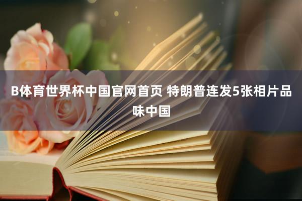 B体育世界杯中国官网首页 特朗普连发5张相片品味中国
