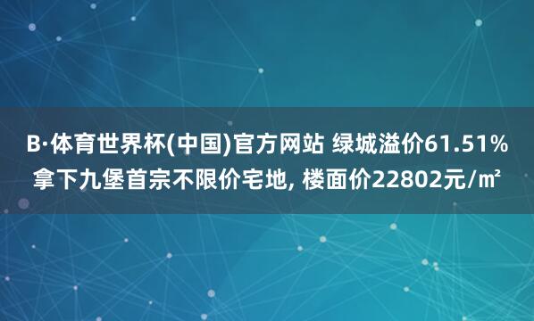 B·体育世界杯(中国)官方网站 绿城溢价61.51%拿下九堡首宗不限价宅地， 楼面价22802元/㎡