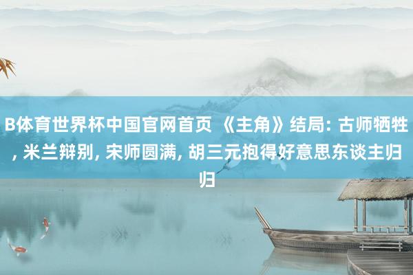 B体育世界杯中国官网首页 《主角》结局: 古师牺牲， 米兰辩别， 宋师圆满， 胡三元抱得好意思东谈主归