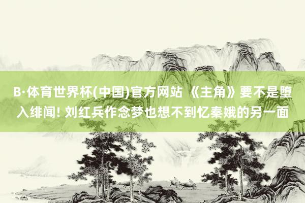 B·体育世界杯(中国)官方网站 《主角》要不是堕入绯闻! 刘红兵作念梦也想不到忆秦娥的另一面