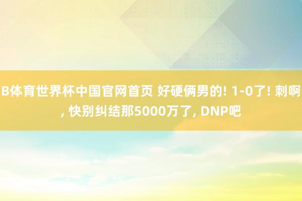 B体育世界杯中国官网首页 好硬俩男的! 1-0了! 刺啊， 快别纠结那5000万了， DNP吧