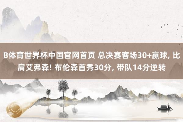 B体育世界杯中国官网首页 总决赛客场30+赢球， 比肩艾弗森! 布伦森首秀30分， 带队14分逆转