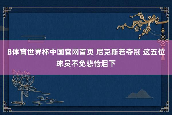 B体育世界杯中国官网首页 尼克斯若夺冠 这五位球员不免悲怆泪下