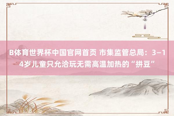 B体育世界杯中国官网首页 市集监管总局：3—14岁儿童只允洽玩无需高温加热的“拼豆”