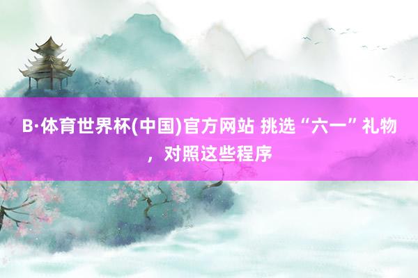 B·体育世界杯(中国)官方网站 挑选“六一”礼物，对照这些程序