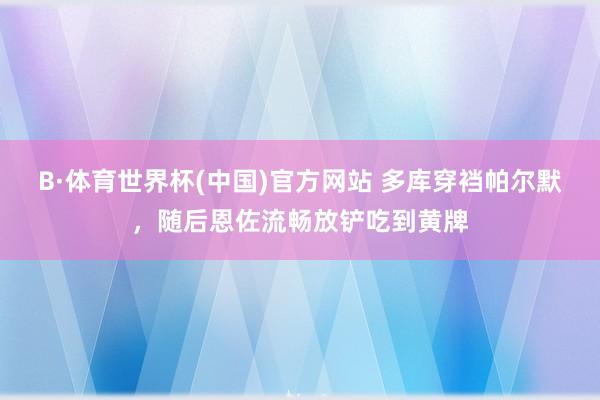 B·体育世界杯(中国)官方网站 多库穿裆帕尔默，随后恩佐流畅放铲吃到黄牌