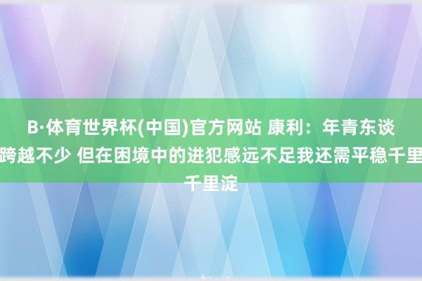B·体育世界杯(中国)官方网站 康利：年青东谈主跨越不少 但在困境中的进犯感远不足我还需平稳千里淀