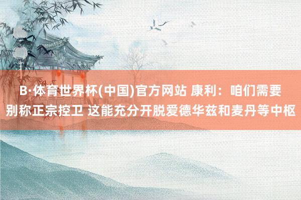 B·体育世界杯(中国)官方网站 康利：咱们需要别称正宗控卫 这能充分开脱爱德华兹和麦丹等中枢