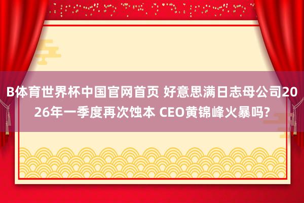 B体育世界杯中国官网首页 好意思满日志母公司2026年一季度再次蚀本 CEO黄锦峰火暴吗?