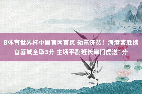 B体育世界杯中国官网首页 劫富济贫！海港客胜榜首蓉城全取3分 主场平副班长津门虎送1分