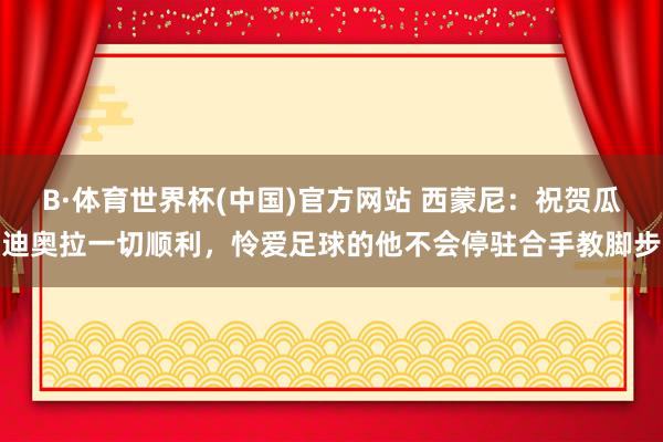 B·体育世界杯(中国)官方网站 西蒙尼：祝贺瓜迪奥拉一切顺利，怜爱足球的他不会停驻合手教脚步