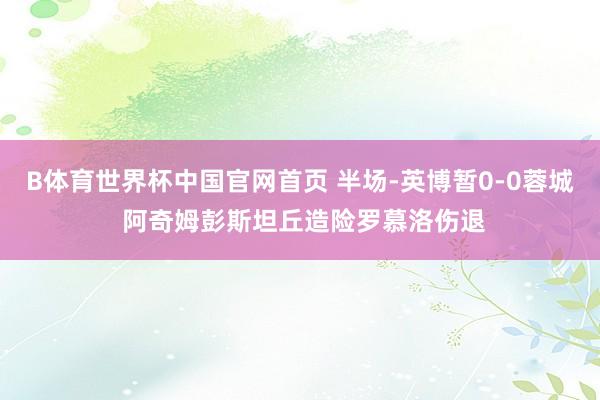 B体育世界杯中国官网首页 半场-英博暂0-0蓉城 阿奇姆彭斯坦丘造险罗慕洛伤退