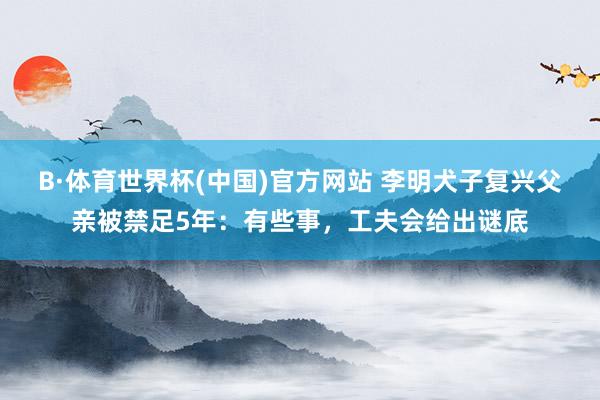 B·体育世界杯(中国)官方网站 李明犬子复兴父亲被禁足5年：有些事，工夫会给出谜底