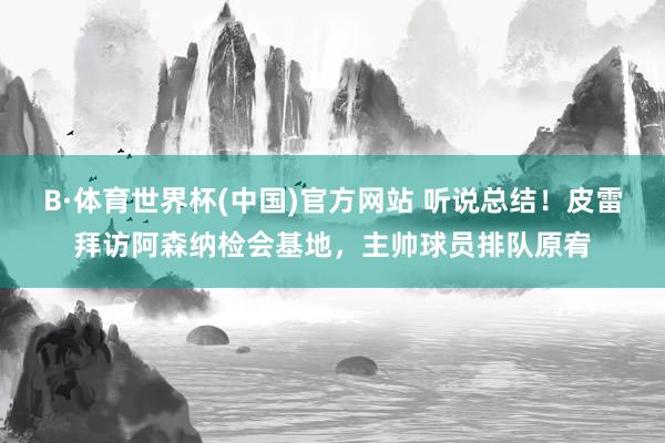B·体育世界杯(中国)官方网站 听说总结！皮雷拜访阿森纳检会基地，主帅球员排队原宥