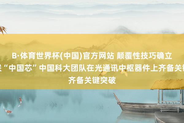 B·体育世界杯(中国)官方网站 颠覆性技巧确立光互联“中国芯”中国科大团队在光通讯中枢器件上齐备关键突破