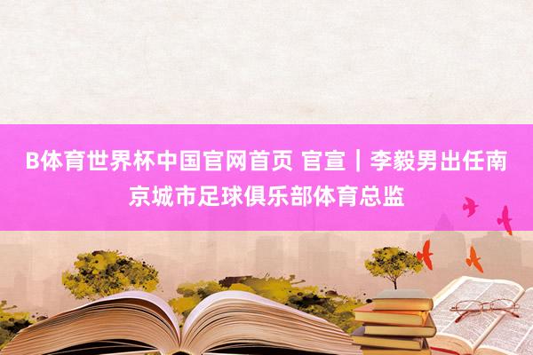 B体育世界杯中国官网首页 官宣｜李毅男出任南京城市足球俱乐部体育总监