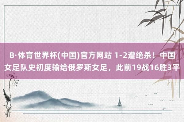 B·体育世界杯(中国)官方网站 1-2遭绝杀！中国女足队史初度输给俄罗斯女足，此前19战16胜3平