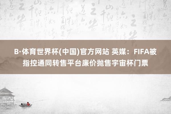 B·体育世界杯(中国)官方网站 英媒：FIFA被指控通同转售平台廉价抛售宇宙杯门票