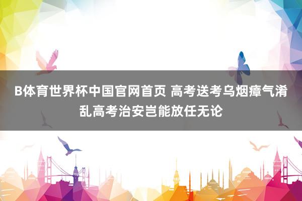 B体育世界杯中国官网首页 高考送考乌烟瘴气淆乱高考治安岂能放任无论