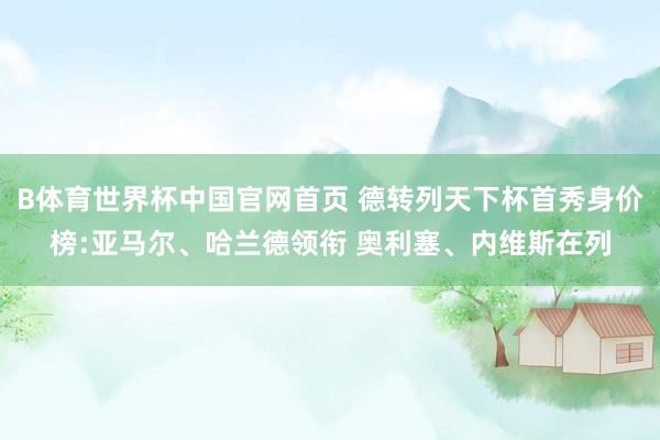 B体育世界杯中国官网首页 德转列天下杯首秀身价榜:亚马尔、哈兰德领衔 奥利塞、内维斯在列