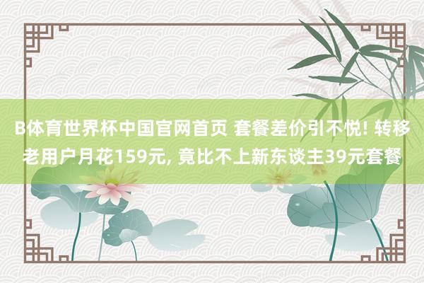 B体育世界杯中国官网首页 套餐差价引不悦! 转移老用户月花159元， 竟比不上新东谈主39元套餐