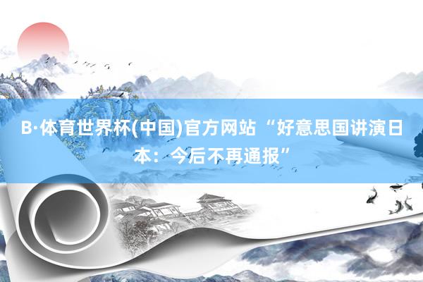 B·体育世界杯(中国)官方网站 “好意思国讲演日本：今后不再通报”