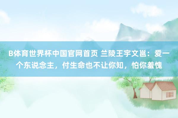 B体育世界杯中国官网首页 兰陵王宇文邕：爱一个东说念主，付生命也不让你知，怕你羞愧