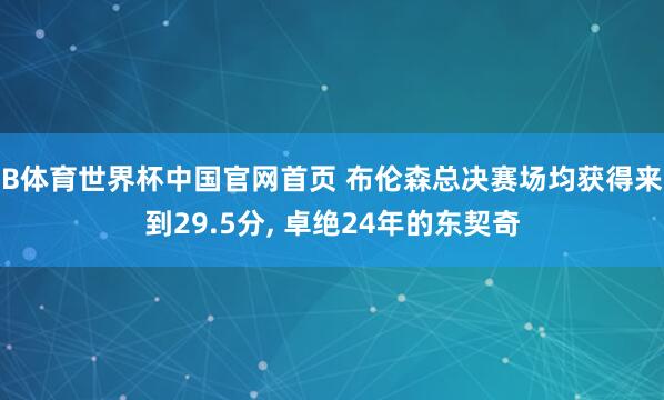 B体育世界杯中国官网首页 布伦森总决赛场均获得来到29.5分， 卓绝24年的东契奇