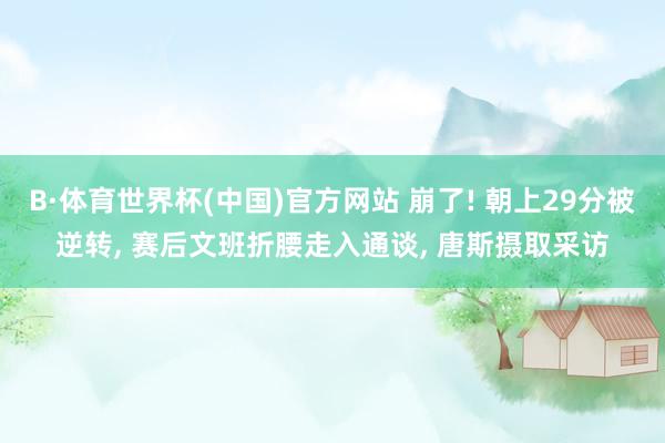 B·体育世界杯(中国)官方网站 崩了! 朝上29分被逆转， 赛后文班折腰走入通谈， 唐斯摄取采访