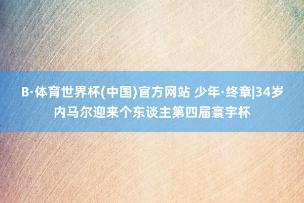 B·体育世界杯(中国)官方网站 少年·终章|34岁内马尔迎来个东谈主第四届寰宇杯