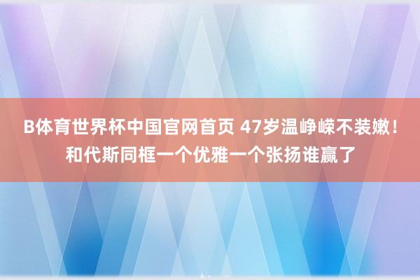 B体育世界杯中国官网首页 47岁温峥嵘不装嫩！和代斯同框一个优雅一个张扬谁赢了