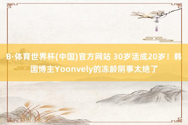 B·体育世界杯(中国)官方网站 30岁活成20岁！韩国博主Yoonvely的冻龄阴事太绝了