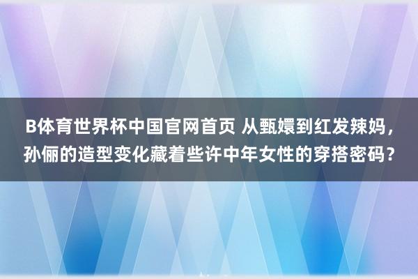 B体育世界杯中国官网首页 从甄嬛到红发辣妈，孙俪的造型变化藏着些许中年女性的穿搭密码？