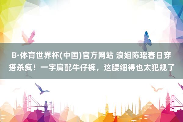 B·体育世界杯(中国)官方网站 浪姐陈瑶春日穿搭杀疯！一字肩配牛仔裤，这腰细得也太犯规了