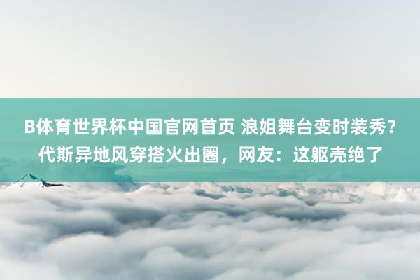 B体育世界杯中国官网首页 浪姐舞台变时装秀？代斯异地风穿搭火出圈，网友：这躯壳绝了