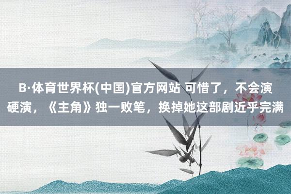 B·体育世界杯(中国)官方网站 可惜了，不会演硬演，《主角》独一败笔，换掉她这部剧近乎完满