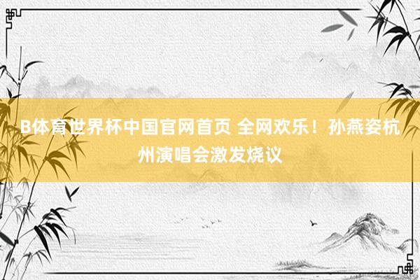 B体育世界杯中国官网首页 全网欢乐！孙燕姿杭州演唱会激发烧议