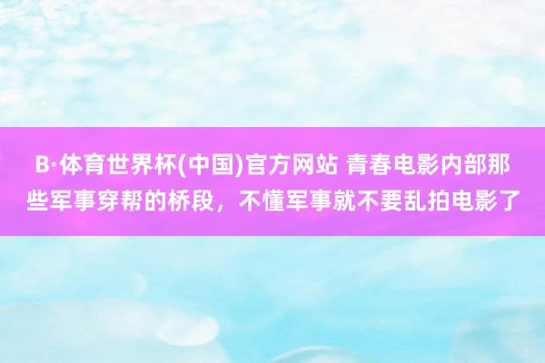 B·体育世界杯(中国)官方网站 青春电影内部那些军事穿帮的桥段，不懂军事就不要乱拍电影了