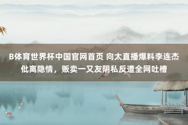 B体育世界杯中国官网首页 向太直播爆料李连杰仳离隐情，贩卖一又友阴私反遭全网吐槽