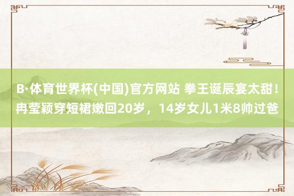 B·体育世界杯(中国)官方网站 拳王诞辰宴太甜！冉莹颖穿短裙嫩回20岁，14岁女儿1米8帅过爸
