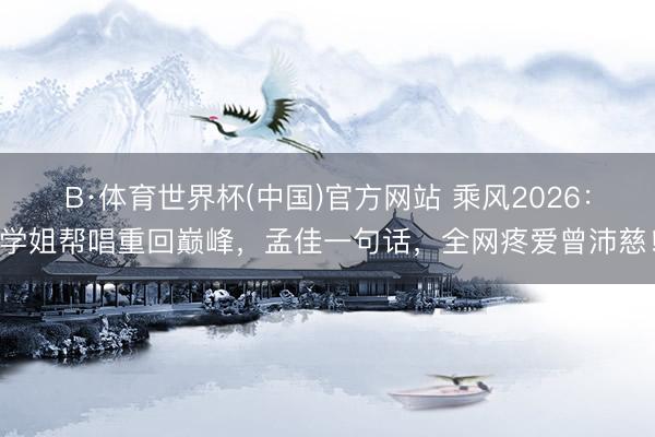B·体育世界杯(中国)官方网站 乘风2026：学姐帮唱重回巅峰，孟佳一句话，全网疼爱曾沛慈！